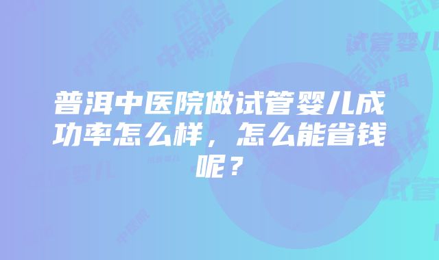 普洱中医院做试管婴儿成功率怎么样，怎么能省钱呢？