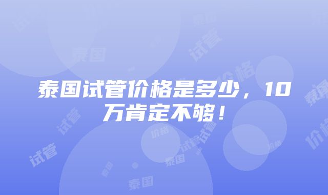 泰国试管价格是多少，10万肯定不够！