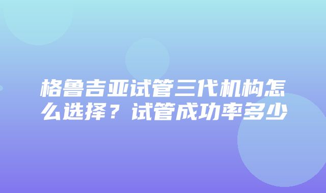 格鲁吉亚试管三代机构怎么选择？试管成功率多少