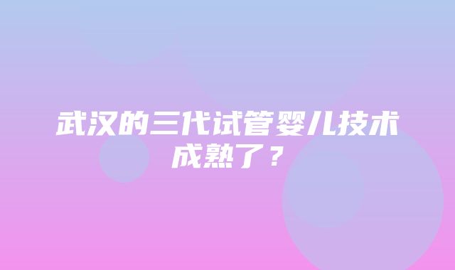 武汉的三代试管婴儿技术成熟了？