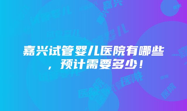 嘉兴试管婴儿医院有哪些，预计需要多少！