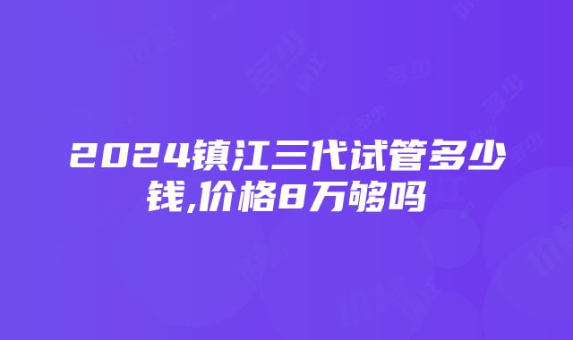 2024镇江三代试管多少钱,价格8万够吗