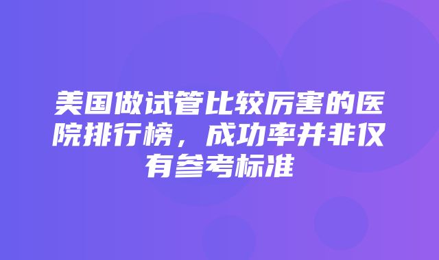 美国做试管比较厉害的医院排行榜，成功率并非仅有参考标准