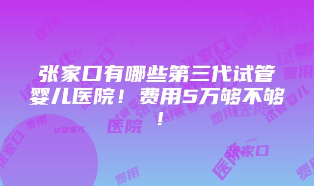 张家口有哪些第三代试管婴儿医院！费用5万够不够！