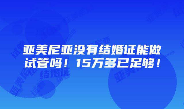 亚美尼亚没有结婚证能做试管吗！15万多已足够！