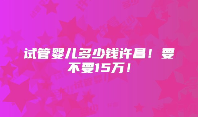 试管婴儿多少钱许昌！要不要15万！