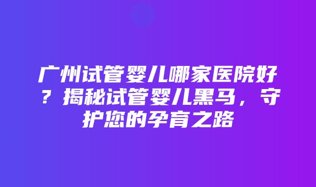 广州试管婴儿哪家医院好？揭秘试管婴儿黑马，守护您的孕育之路