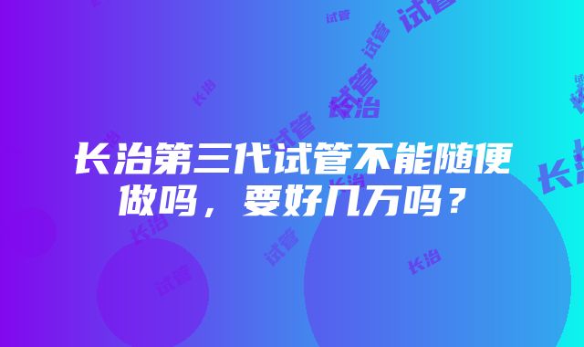 长治第三代试管不能随便做吗，要好几万吗？