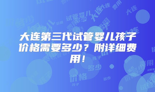 大连第三代试管婴儿孩子价格需要多少？附详细费用！