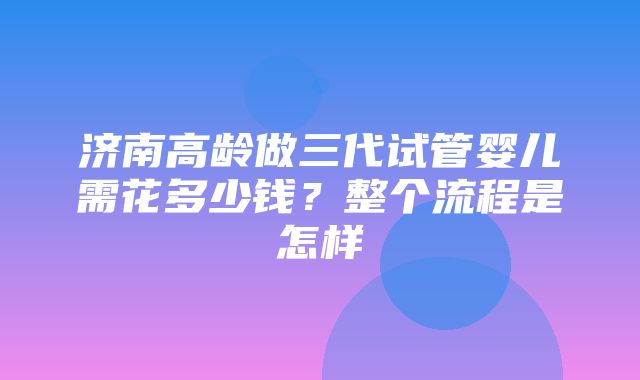 济南高龄做三代试管婴儿需花多少钱？整个流程是怎样