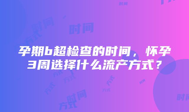 孕期b超检查的时间，怀孕3周选择什么流产方式？