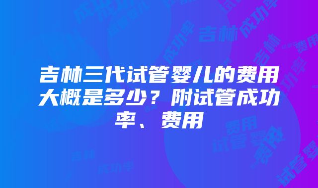 吉林三代试管婴儿的费用大概是多少？附试管成功率、费用