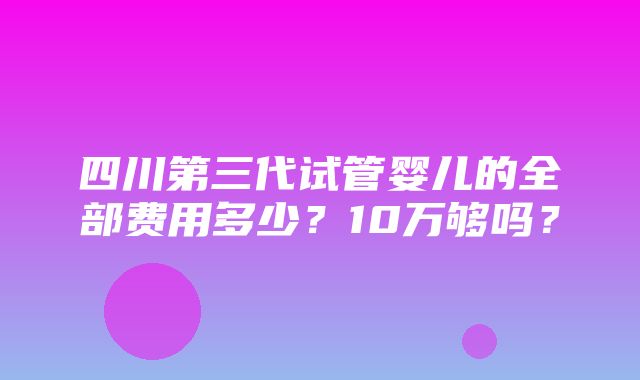 四川第三代试管婴儿的全部费用多少？10万够吗？