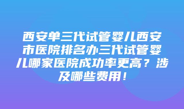 西安单三代试管婴儿西安市医院排名办三代试管婴儿哪家医院成功率更高？涉及哪些费用！