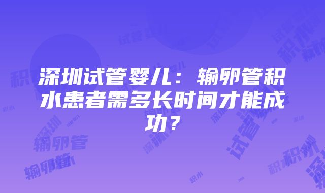 深圳试管婴儿：输卵管积水患者需多长时间才能成功？