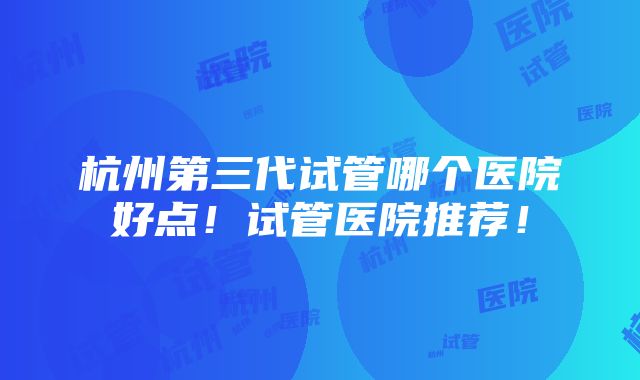 杭州第三代试管哪个医院好点！试管医院推荐！