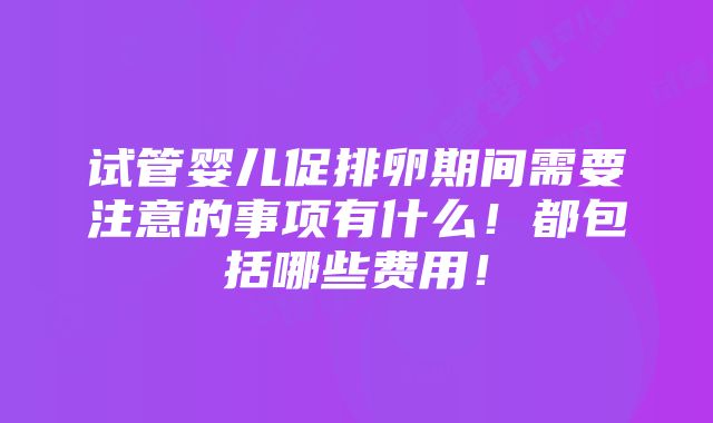 试管婴儿促排卵期间需要注意的事项有什么！都包括哪些费用！