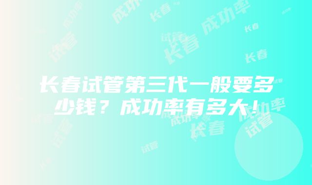 长春试管第三代一般要多少钱？成功率有多大！