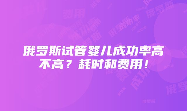 俄罗斯试管婴儿成功率高不高？耗时和费用！