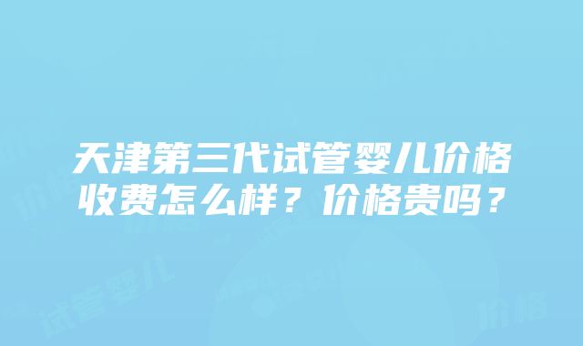 天津第三代试管婴儿价格收费怎么样？价格贵吗？