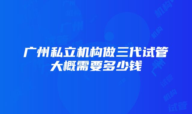 广州私立机构做三代试管大概需要多少钱