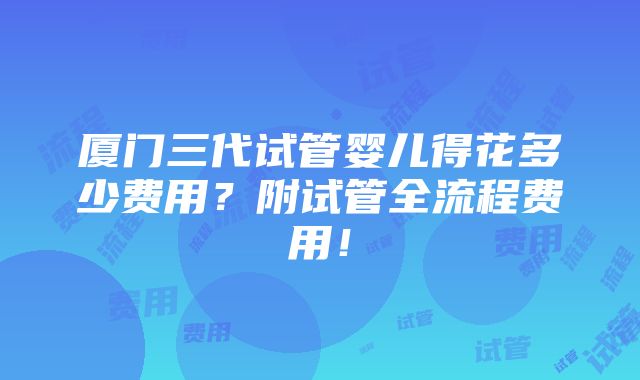 厦门三代试管婴儿得花多少费用？附试管全流程费用！