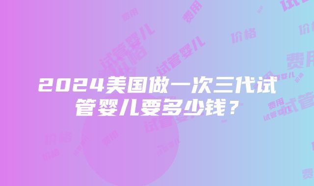 2024美国做一次三代试管婴儿要多少钱？