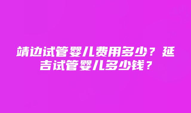 靖边试管婴儿费用多少？延吉试管婴儿多少钱？