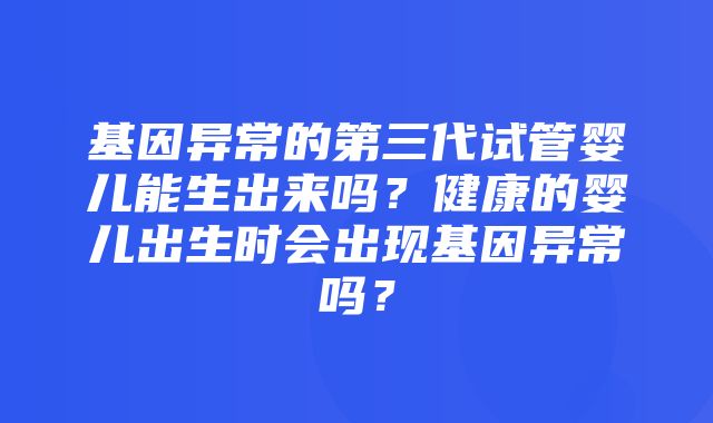 基因异常的第三代试管婴儿能生出来吗？健康的婴儿出生时会出现基因异常吗？