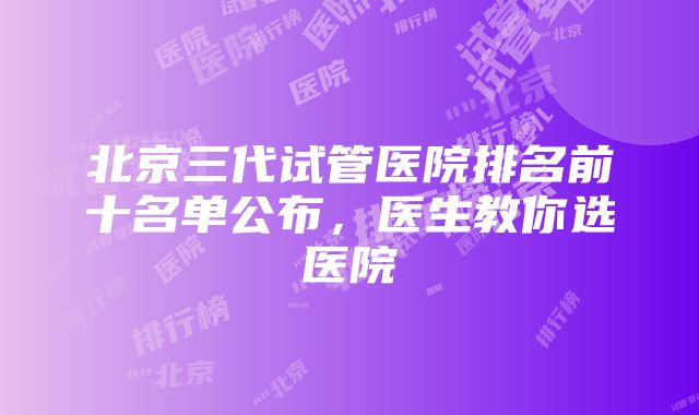 北京三代试管医院排名前十名单公布，医生教你选医院