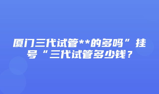 厦门三代试管**的多吗”挂号“三代试管多少钱？