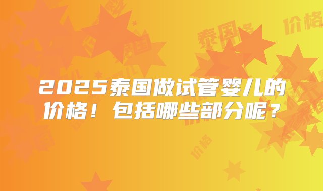 2025泰国做试管婴儿的价格！包括哪些部分呢？