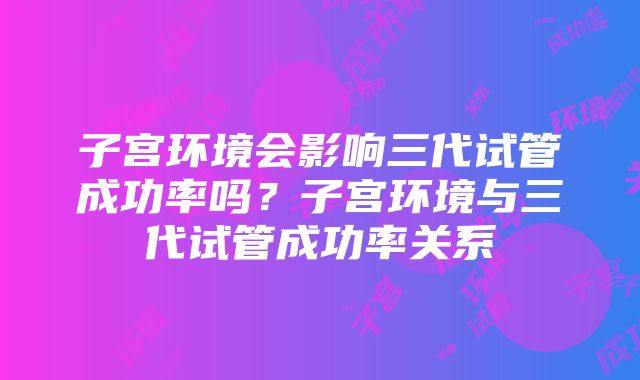 子宫环境会影响三代试管成功率吗？子宫环境与三代试管成功率关系