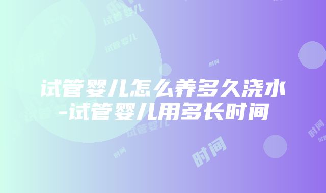 试管婴儿怎么养多久浇水-试管婴儿用多长时间