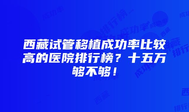 西藏试管移植成功率比较高的医院排行榜？十五万够不够！