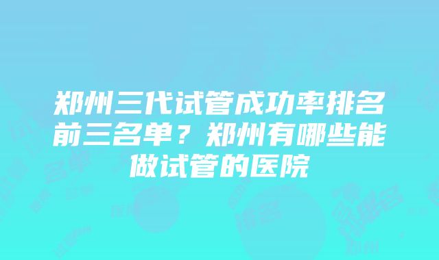 郑州三代试管成功率排名前三名单？郑州有哪些能做试管的医院