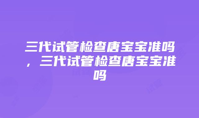 三代试管检查唐宝宝准吗，三代试管检查唐宝宝准吗