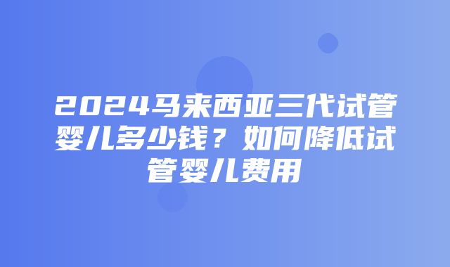 2024马来西亚三代试管婴儿多少钱？如何降低试管婴儿费用