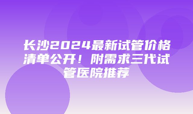 长沙2024最新试管价格清单公开！附需求三代试管医院推荐