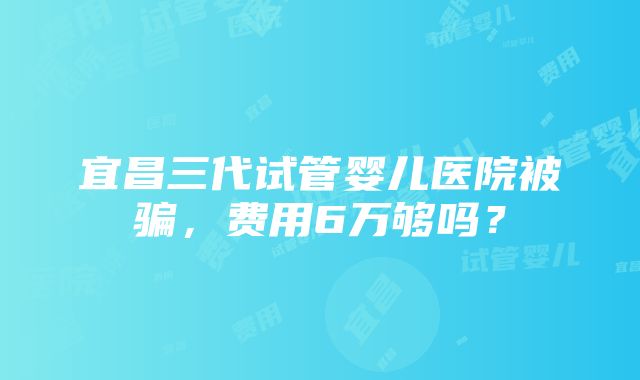 宜昌三代试管婴儿医院被骗，费用6万够吗？