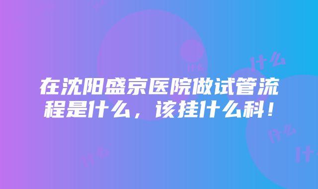 在沈阳盛京医院做试管流程是什么，该挂什么科！