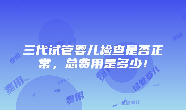 三代试管婴儿检查是否正常，总费用是多少！