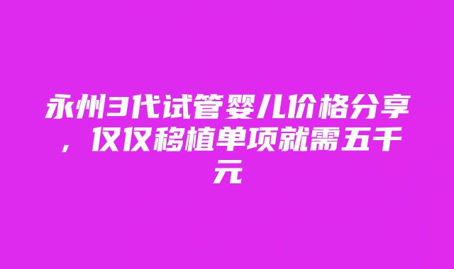 永州3代试管婴儿价格分享，仅仅移植单项就需五千元