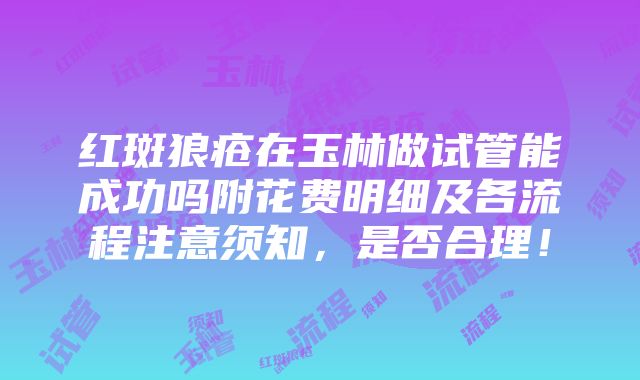 红斑狼疮在玉林做试管能成功吗附花费明细及各流程注意须知，是否合理！