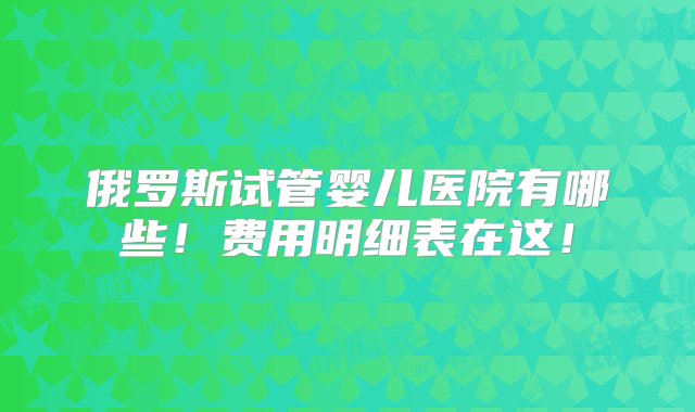 俄罗斯试管婴儿医院有哪些！费用明细表在这！