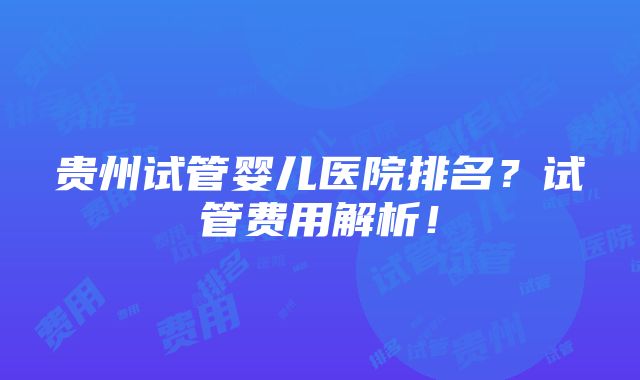 贵州试管婴儿医院排名？试管费用解析！