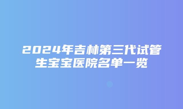 2024年吉林第三代试管生宝宝医院名单一览