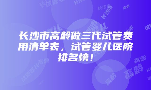 长沙市高龄做三代试管费用清单表，试管婴儿医院排名榜！