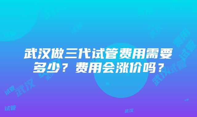 武汉做三代试管费用需要多少？费用会涨价吗？