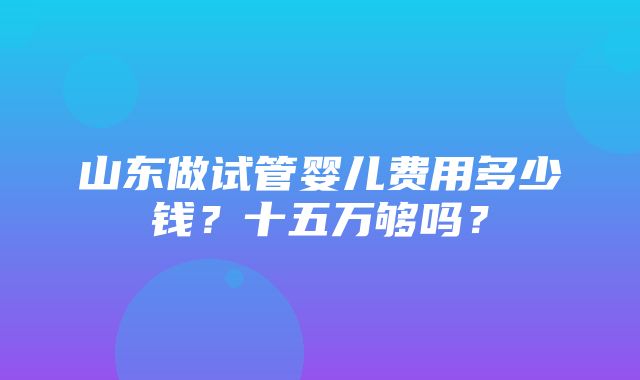 山东做试管婴儿费用多少钱？十五万够吗？